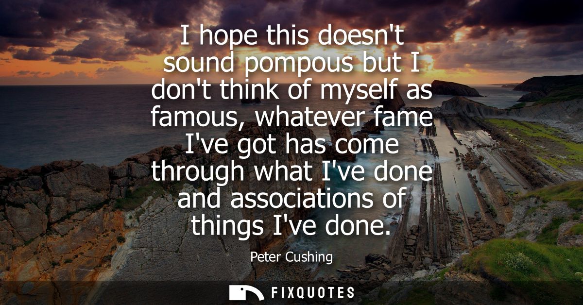 I hope this doesnt sound pompous but I dont think of myself as famous, whatever fame Ive got has come through what Ive d