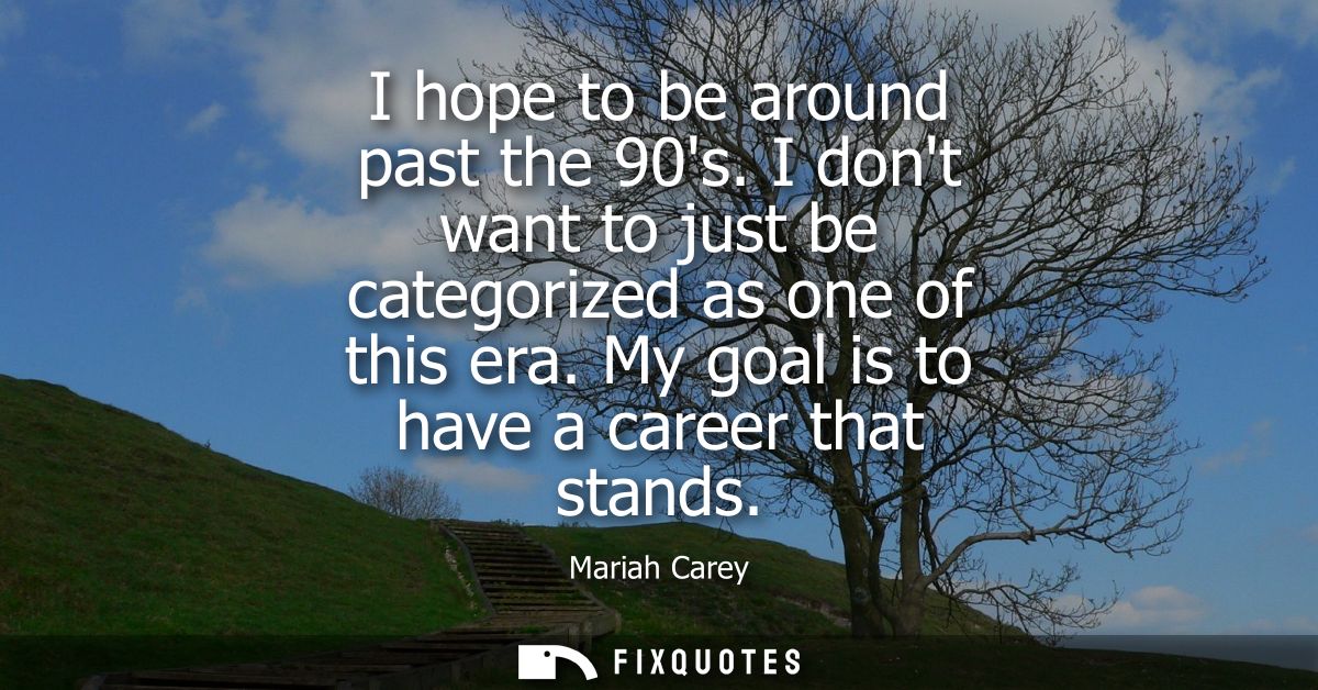 I hope to be around past the 90s. I dont want to just be categorized as one of this era. My goal is to have a career tha