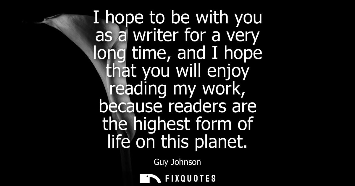 I hope to be with you as a writer for a very long time, and I hope that you will enjoy reading my work, because readers 