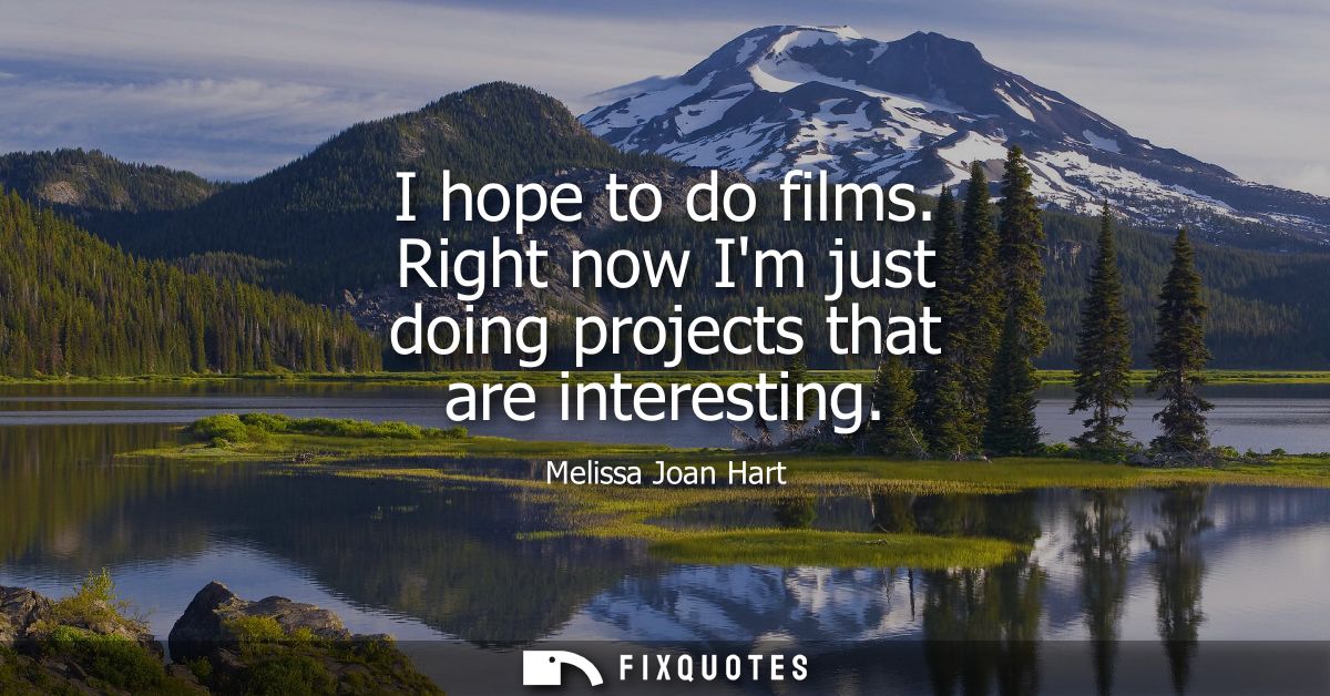 I hope to do films. Right now Im just doing projects that are interesting