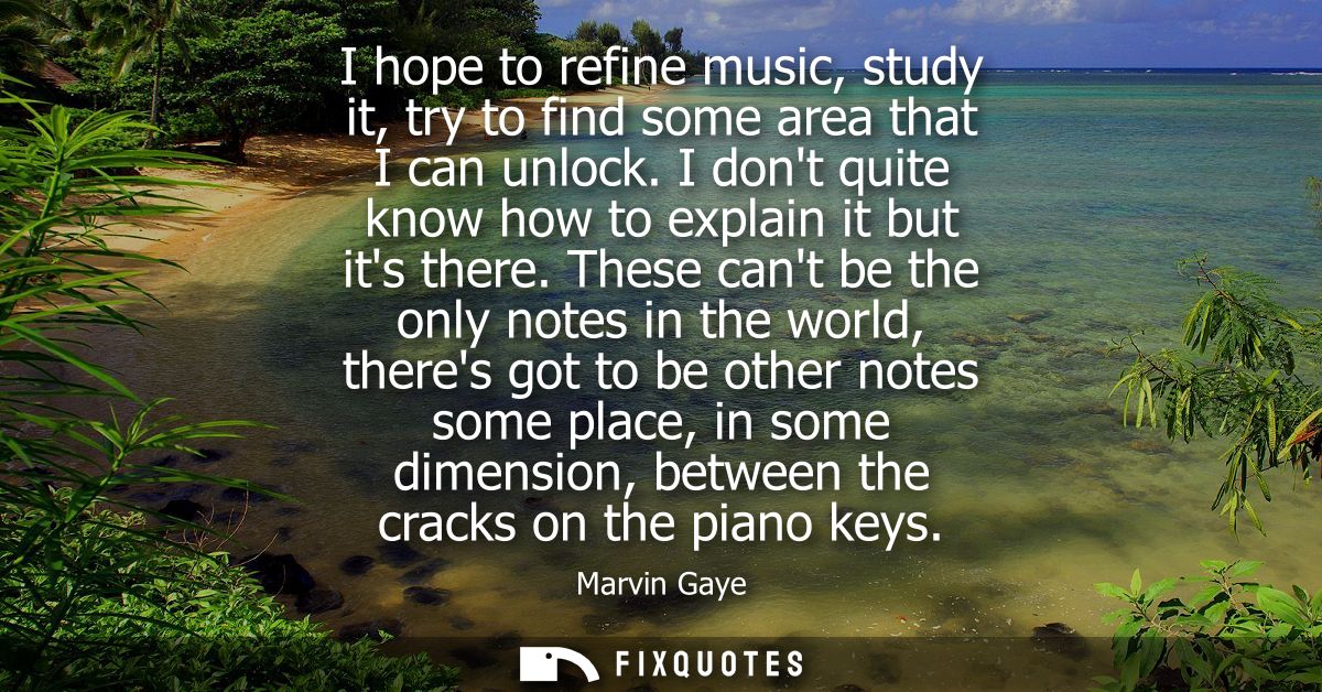 I hope to refine music, study it, try to find some area that I can unlock. I dont quite know how to explain it but its t