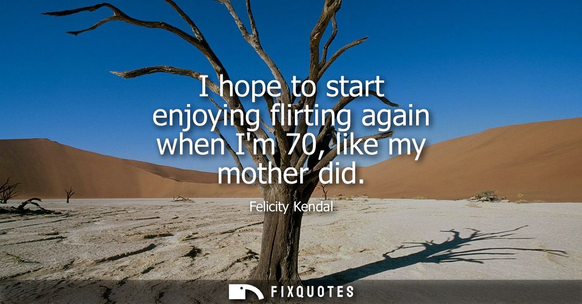 I hope to start enjoying flirting again when Im 70, like my mother did