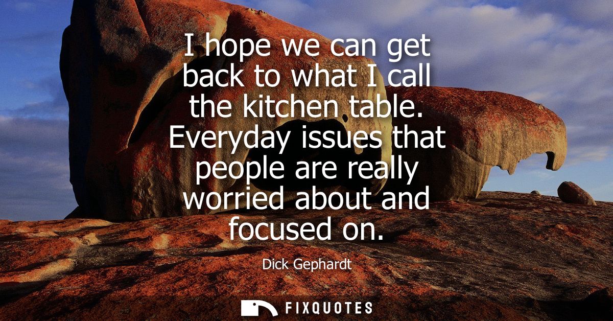 I hope we can get back to what I call the kitchen table. Everyday issues that people are really worried about and focuse