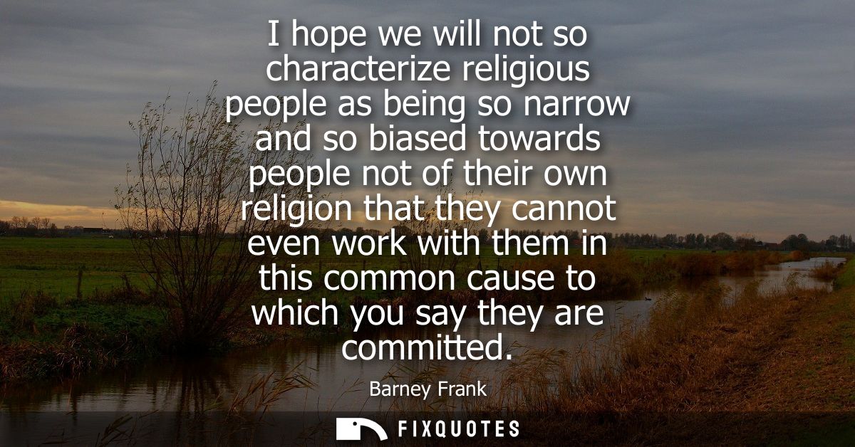 I hope we will not so characterize religious people as being so narrow and so biased towards people not of their own rel