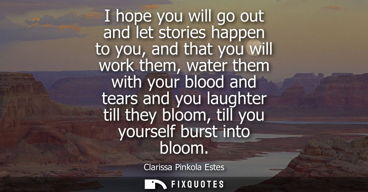 I hope you will go out and let stories happen to you, and that you will work them, water them with your blood and tears 