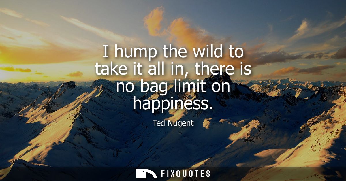 I hump the wild to take it all in, there is no bag limit on happiness