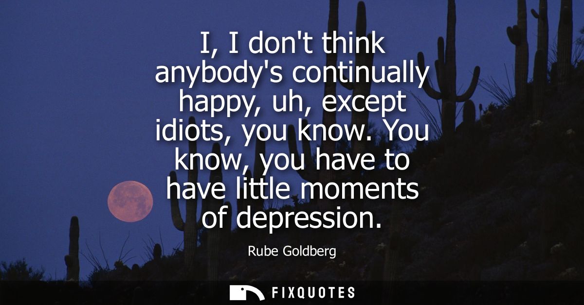 I, I dont think anybodys continually happy, uh, except idiots, you know. You know, you have to have little moments of de