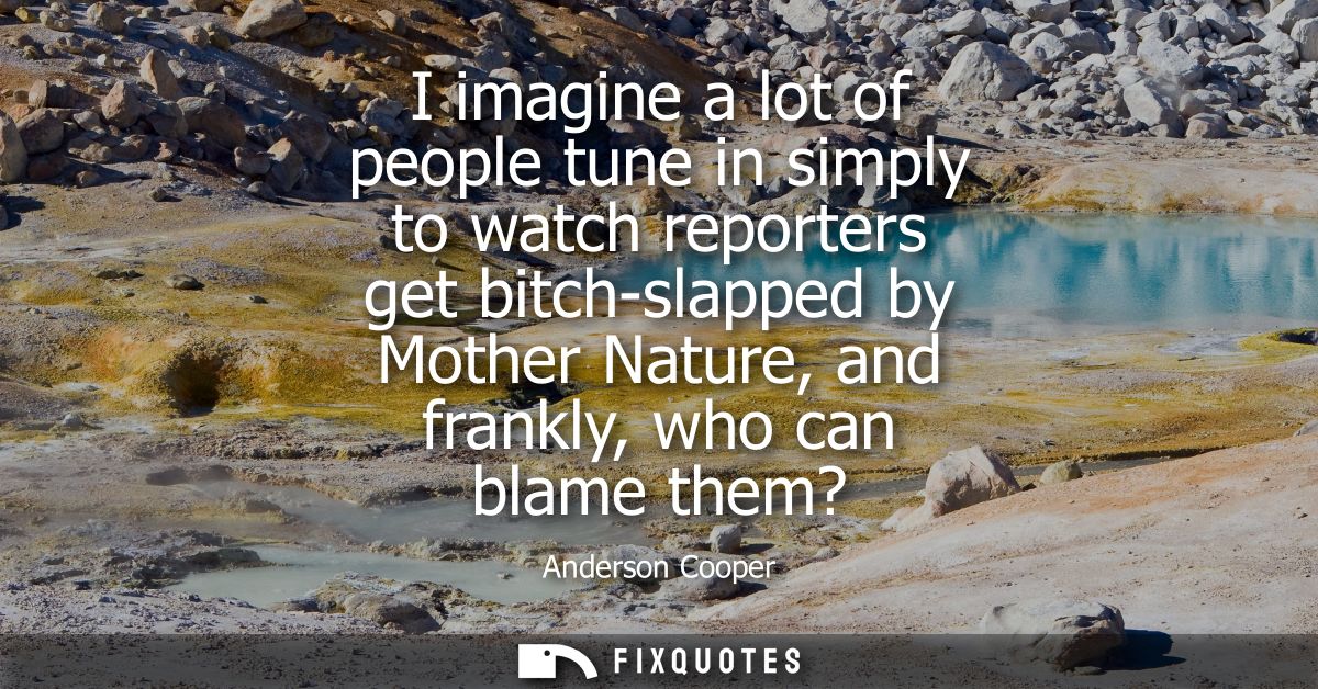 I imagine a lot of people tune in simply to watch reporters get bitch-slapped by Mother Nature, and frankly, who can bla