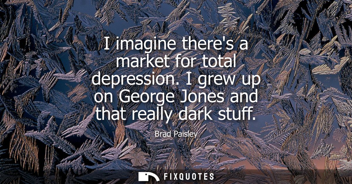 I imagine theres a market for total depression. I grew up on George Jones and that really dark stuff