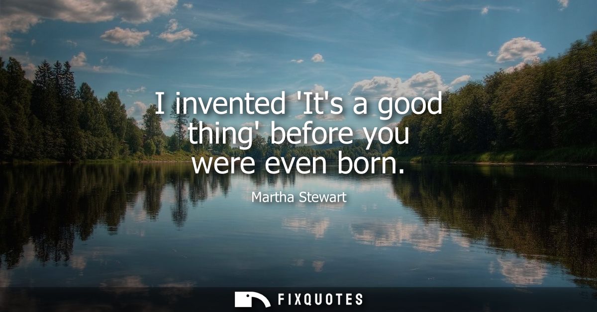 I invented Its a good thing before you were even born