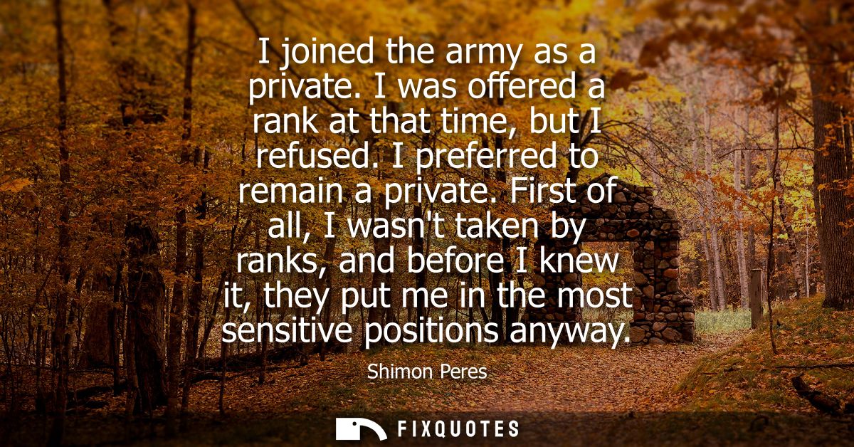 I joined the army as a private. I was offered a rank at that time, but I refused. I preferred to remain a private.