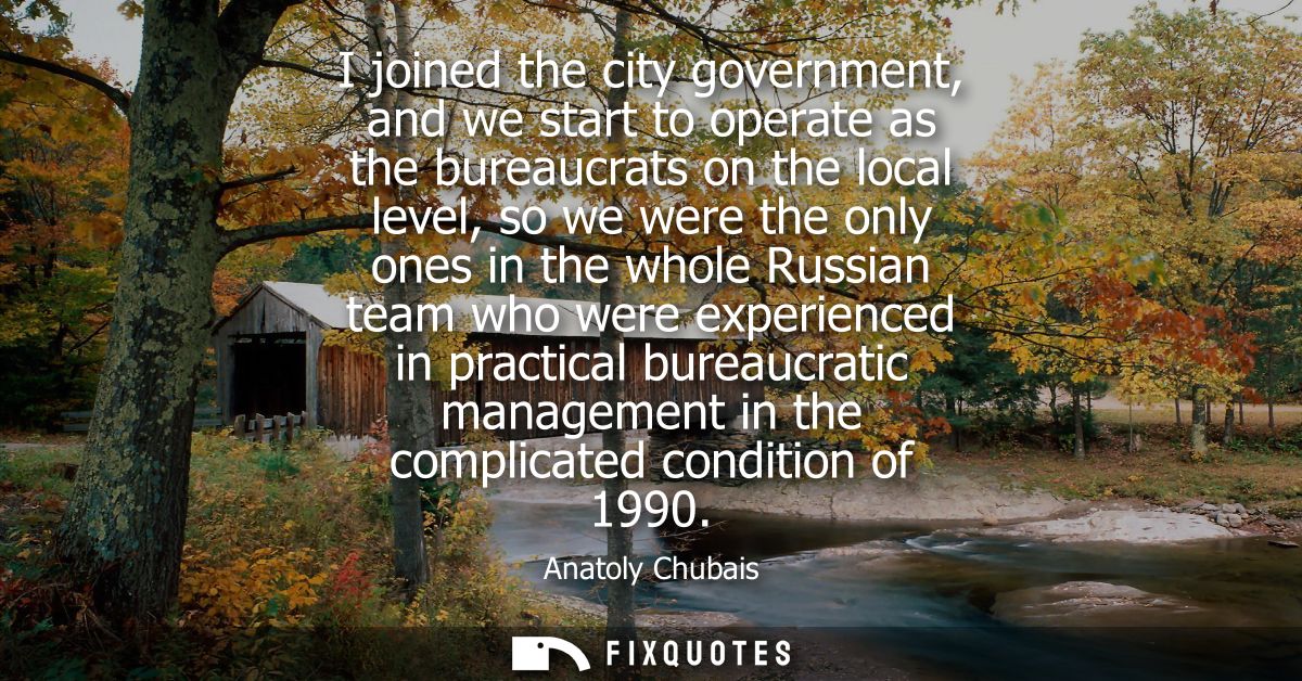 I joined the city government, and we start to operate as the bureaucrats on the local level, so we were the only ones in