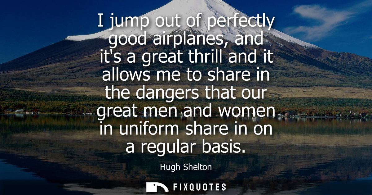 I jump out of perfectly good airplanes, and its a great thrill and it allows me to share in the dangers that our great m