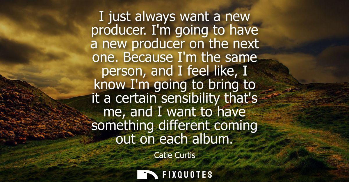 I just always want a new producer. Im going to have a new producer on the next one. Because Im the same person, and I fe