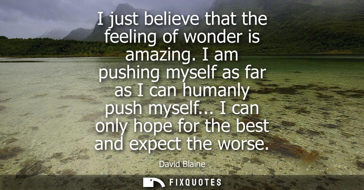 I just believe that the feeling of wonder is amazing. I am pushing myself as far as I can humanly push myself...