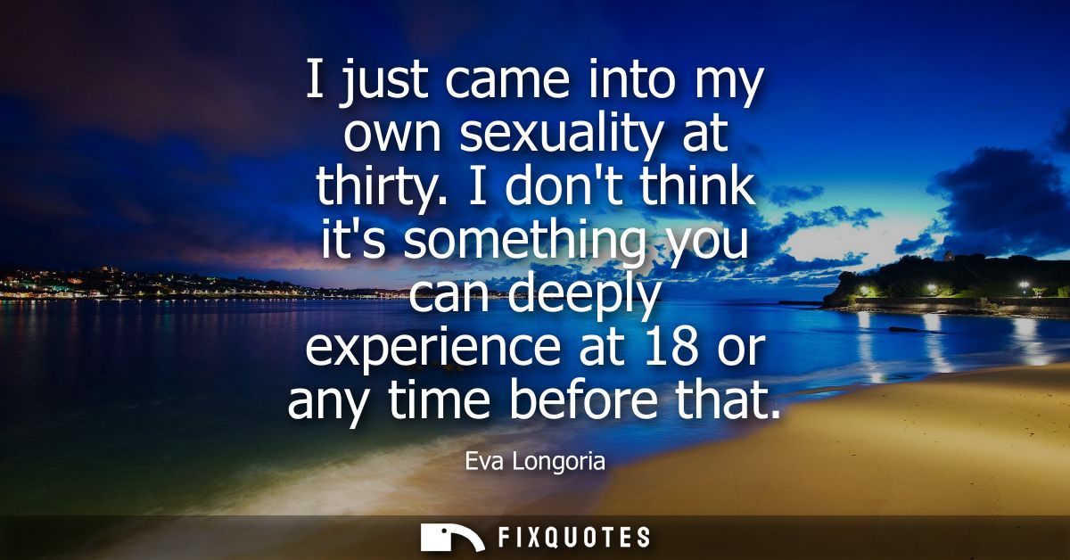 I just came into my own sexuality at thirty. I dont think its something you can deeply experience at 18 or any time befo