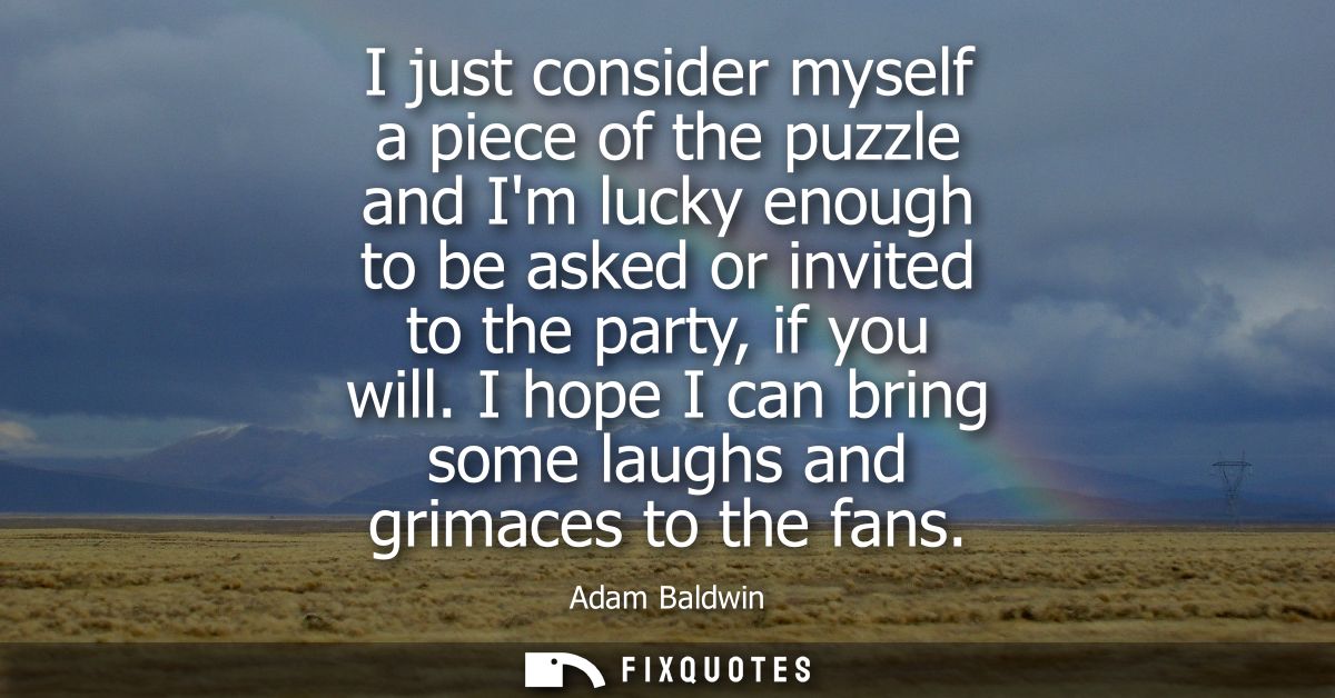 I just consider myself a piece of the puzzle and Im lucky enough to be asked or invited to the party, if you will.