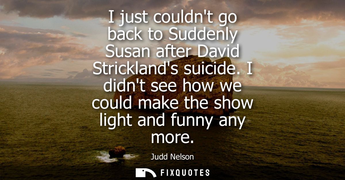 I just couldnt go back to Suddenly Susan after David Stricklands suicide. I didnt see how we could make the show light a