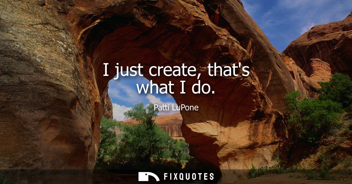I just create, thats what I do