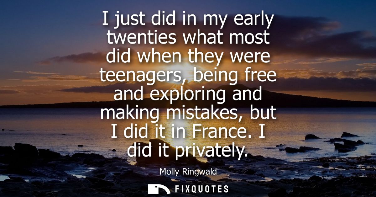 I just did in my early twenties what most did when they were teenagers, being free and exploring and making mistakes, bu