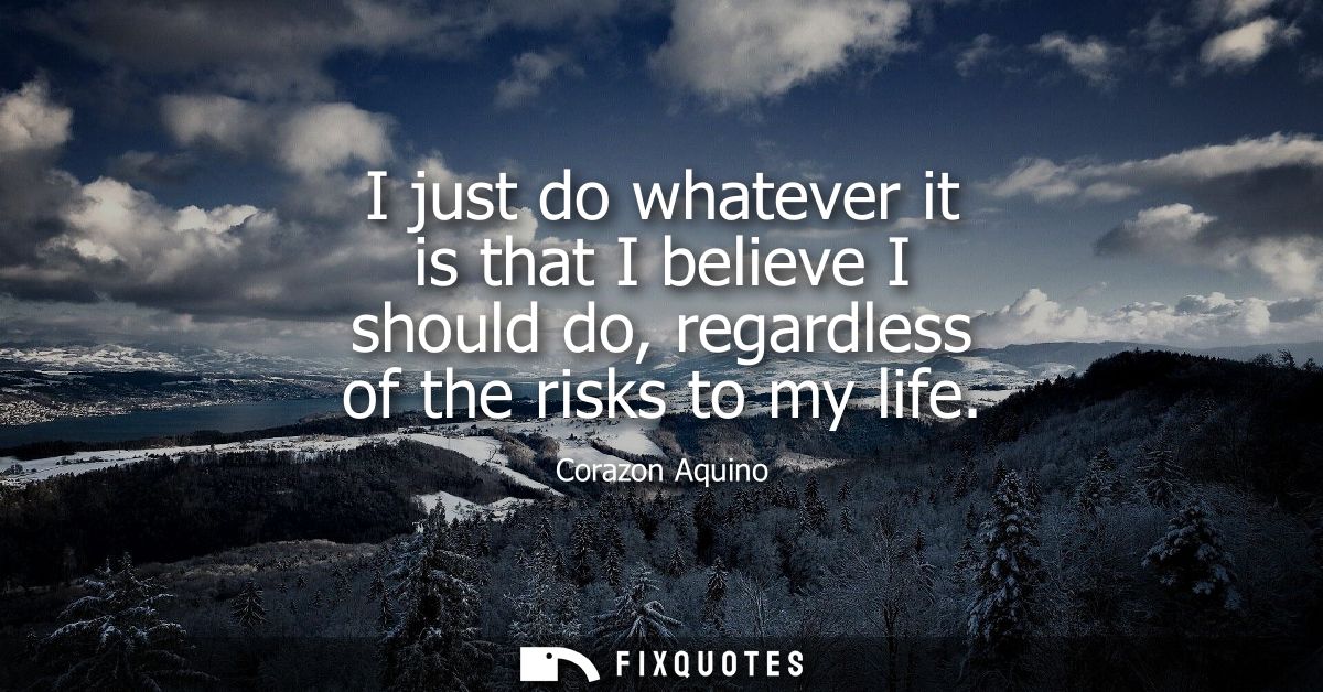 I just do whatever it is that I believe I should do, regardless of the risks to my life