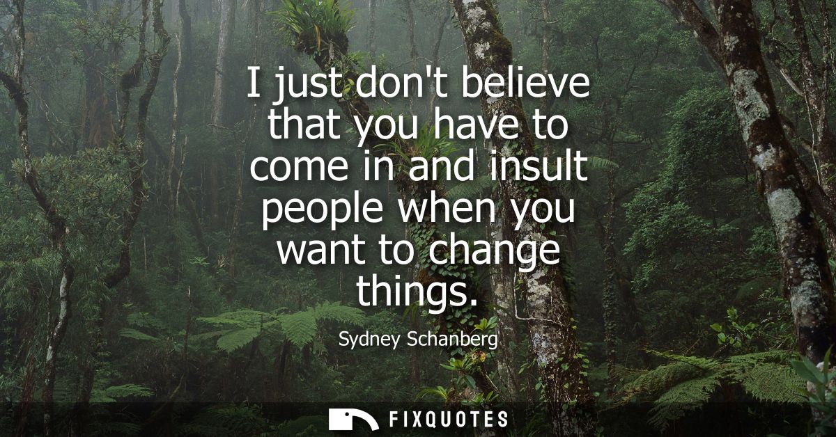 I just dont believe that you have to come in and insult people when you want to change things