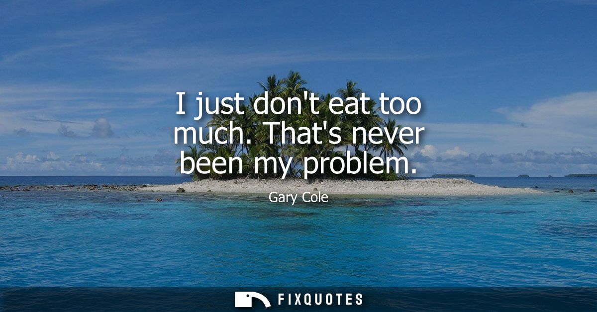 I just dont eat too much. Thats never been my problem