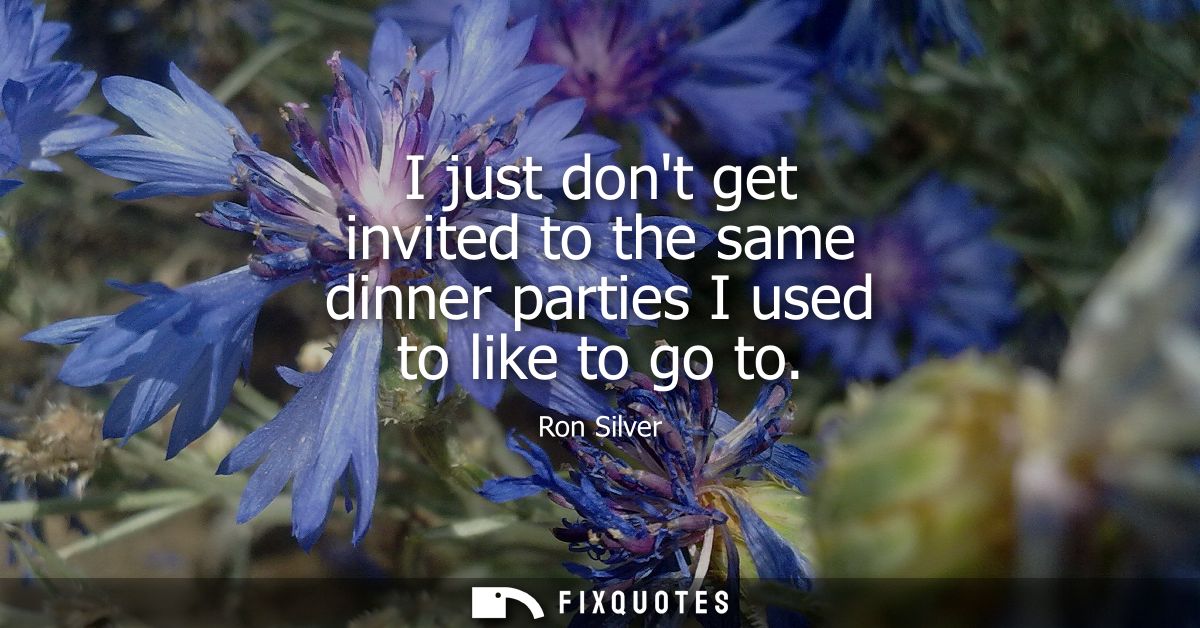 I just dont get invited to the same dinner parties I used to like to go to