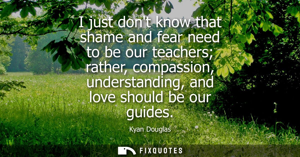 I just dont know that shame and fear need to be our teachers rather, compassion, understanding, and love should be our g