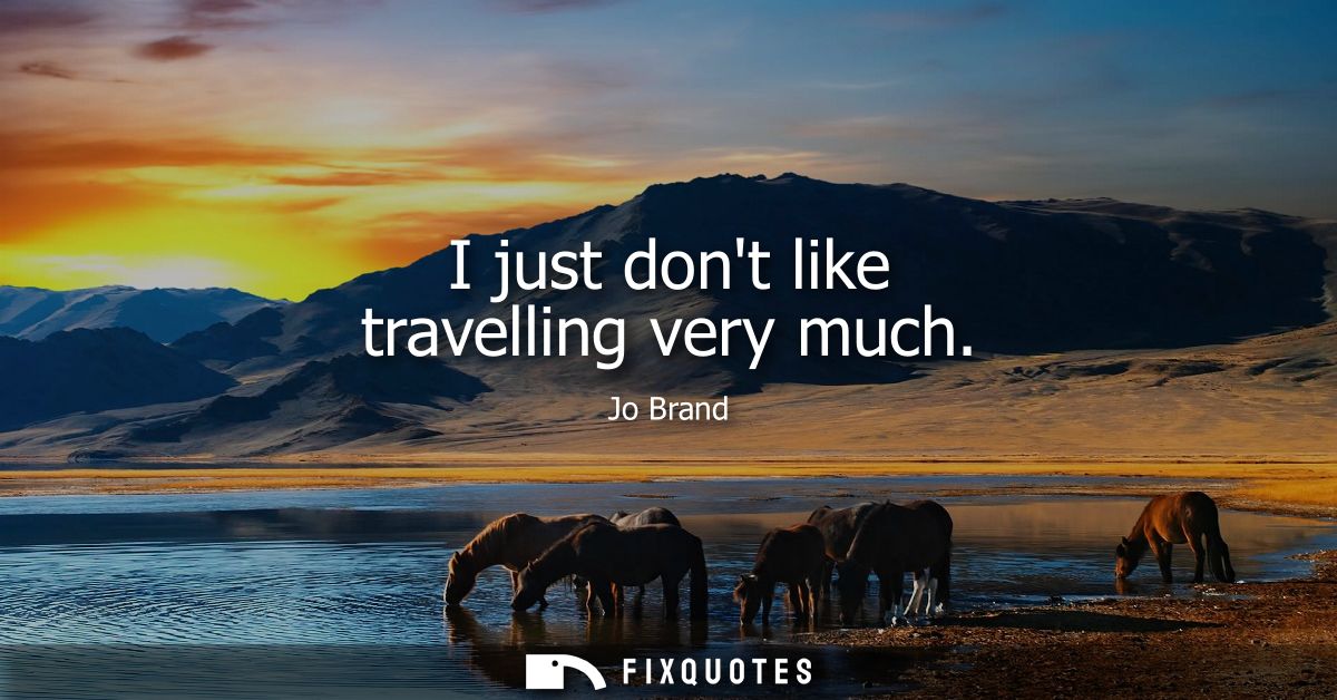 I just dont like travelling very much