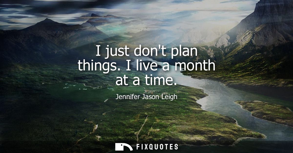 I just dont plan things. I live a month at a time