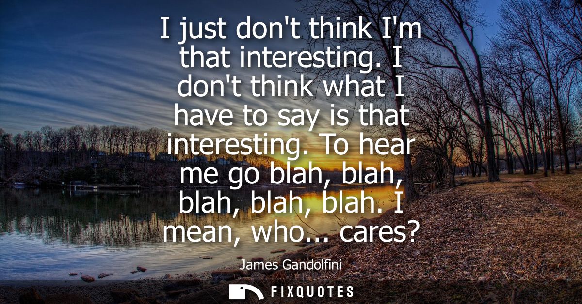 I just dont think Im that interesting. I dont think what I have to say is that interesting. To hear me go blah, blah, bl