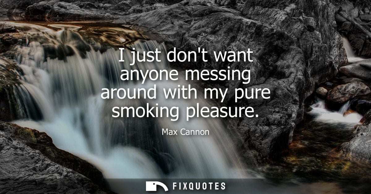 I just dont want anyone messing around with my pure smoking pleasure