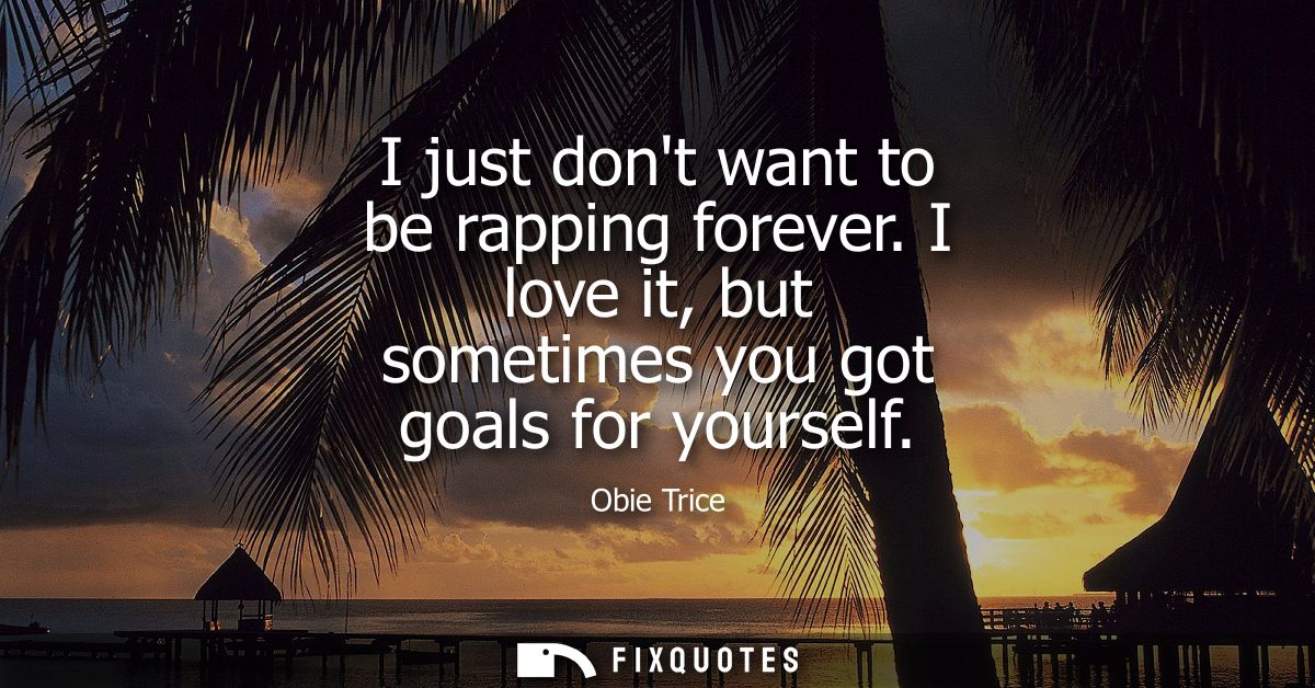 I just dont want to be rapping forever. I love it, but sometimes you got goals for yourself