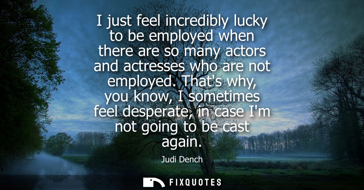 I just feel incredibly lucky to be employed when there are so many actors and actresses who are not employed.