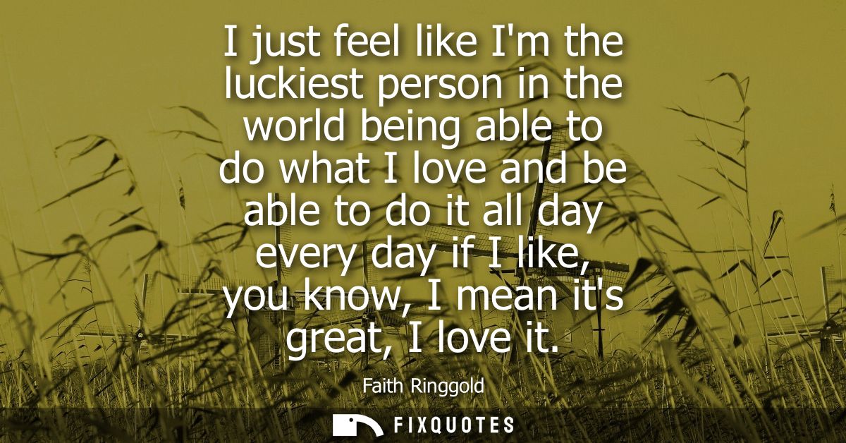 I just feel like Im the luckiest person in the world being able to do what I love and be able to do it all day every day