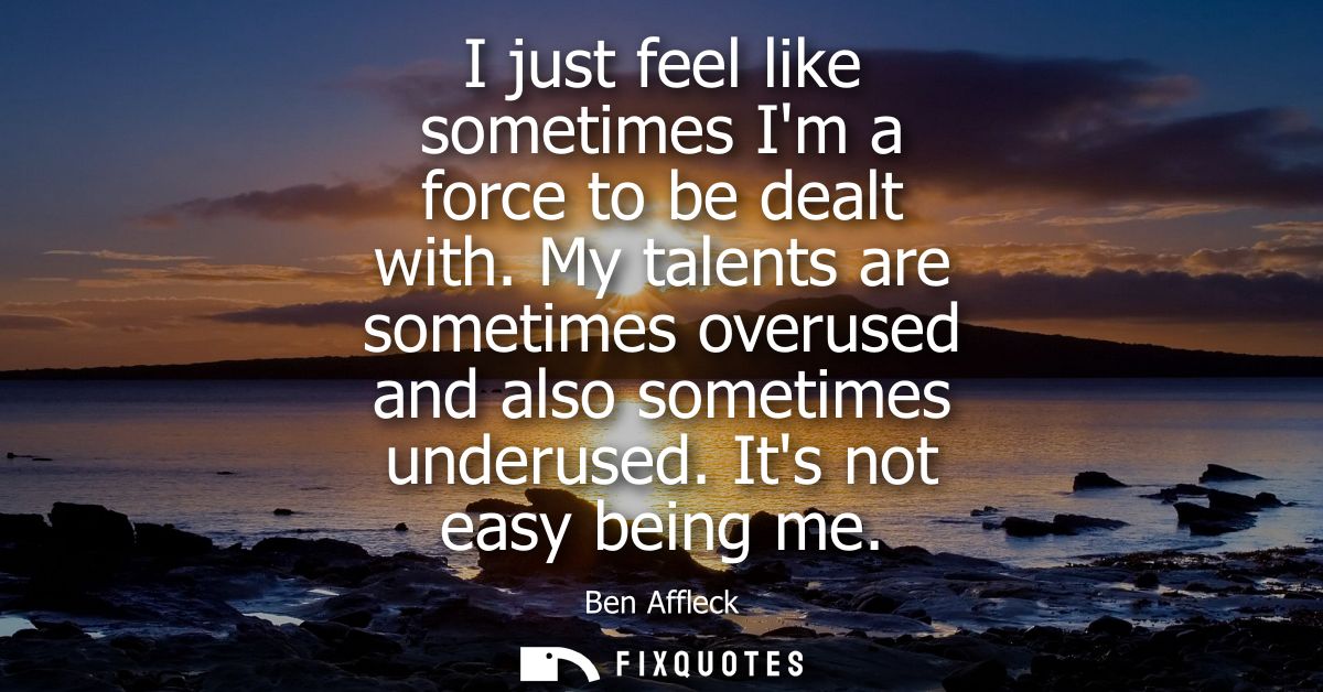 I just feel like sometimes Im a force to be dealt with. My talents are sometimes overused and also sometimes underused. 