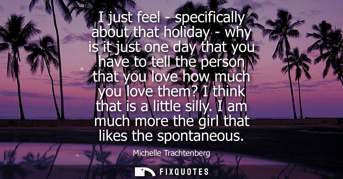 I just feel - specifically about that holiday - why is it just one day that you have to tell the person that you love ho