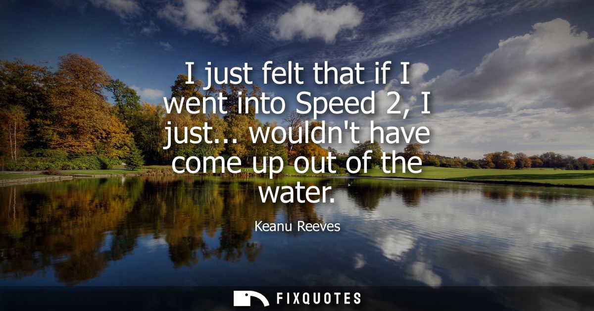 I just felt that if I went into Speed 2, I just... wouldnt have come up out of the water
