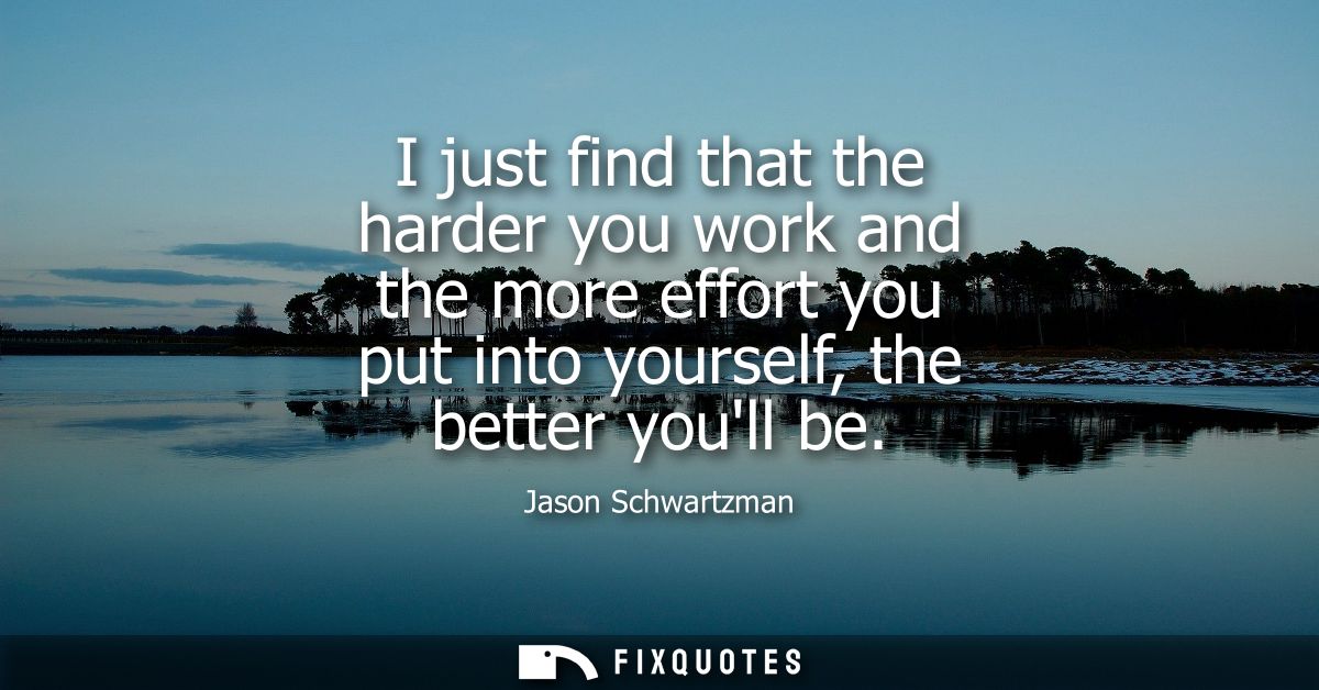 I just find that the harder you work and the more effort you put into yourself, the better youll be