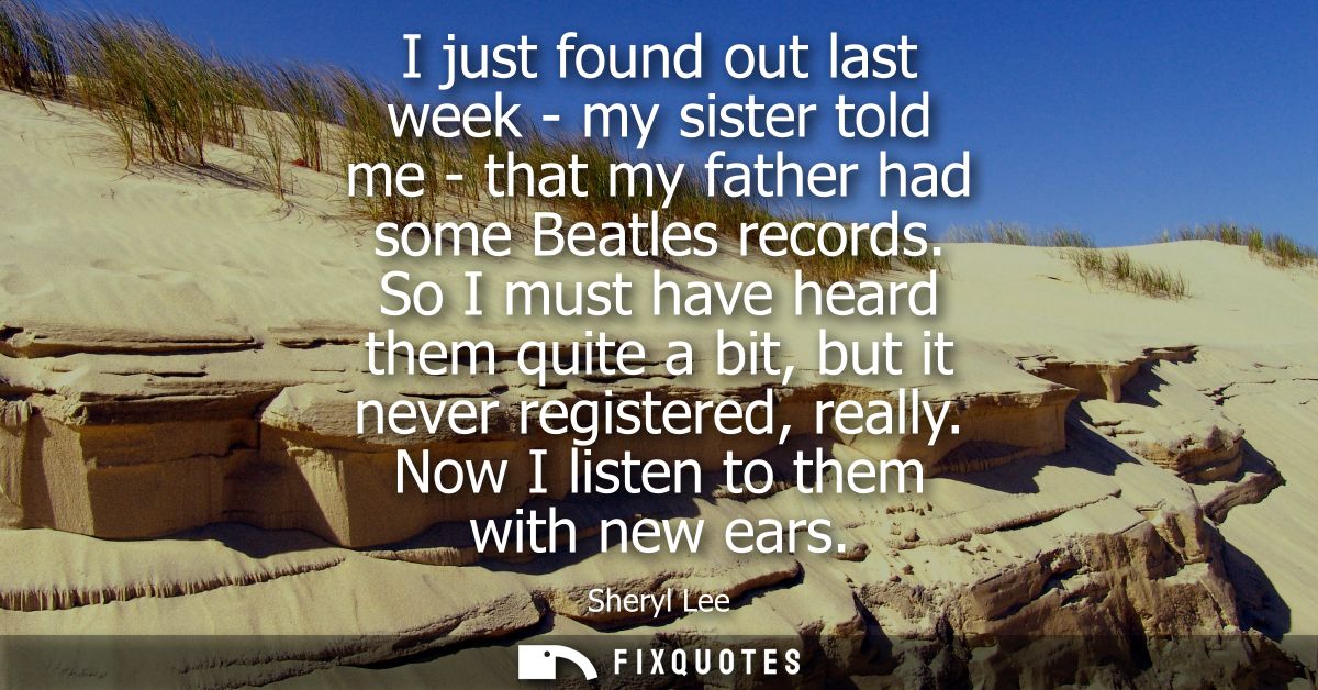 I just found out last week - my sister told me - that my father had some Beatles records. So I must have heard them quit