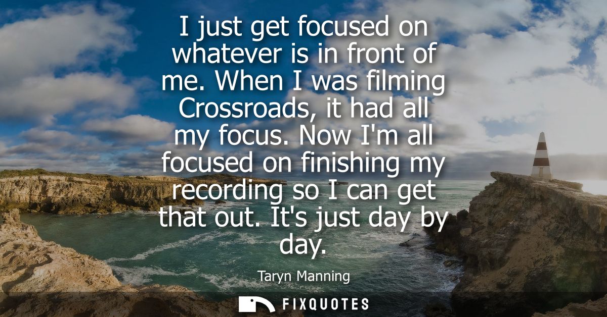 I just get focused on whatever is in front of me. When I was filming Crossroads, it had all my focus.