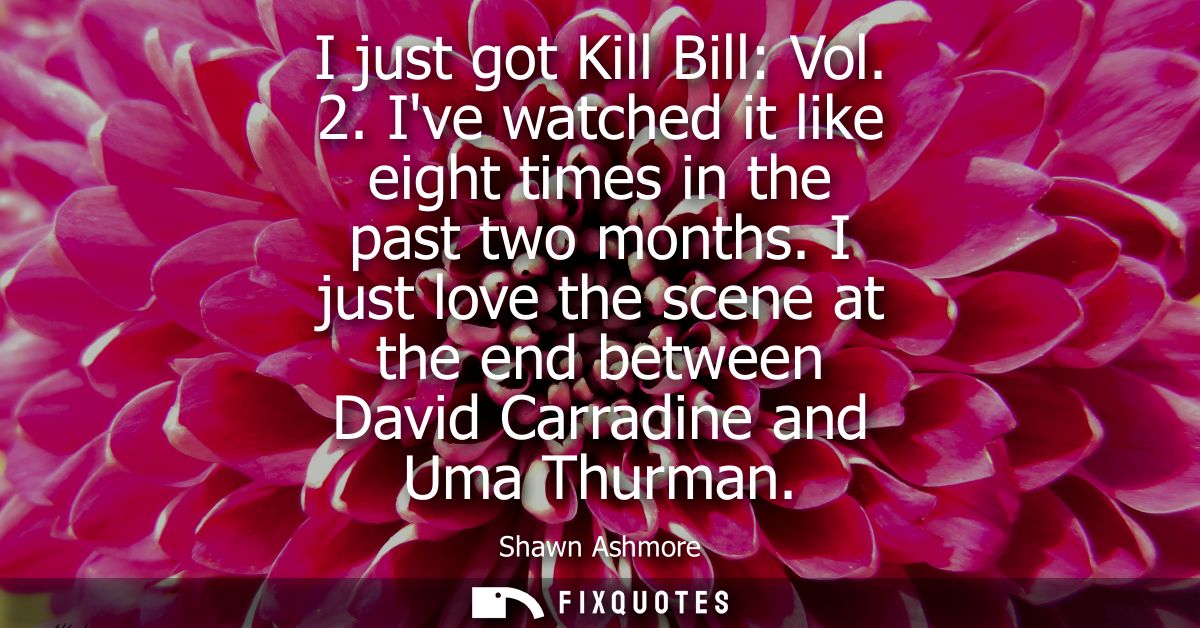 I just got Kill Bill: Vol. 2. Ive watched it like eight times in the past two months. I just love the scene at the end b