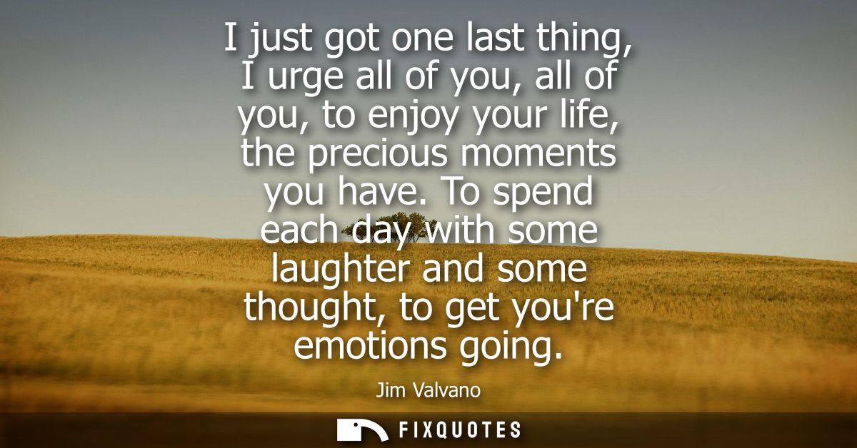 I just got one last thing, I urge all of you, all of you, to enjoy your life, the precious moments you have.