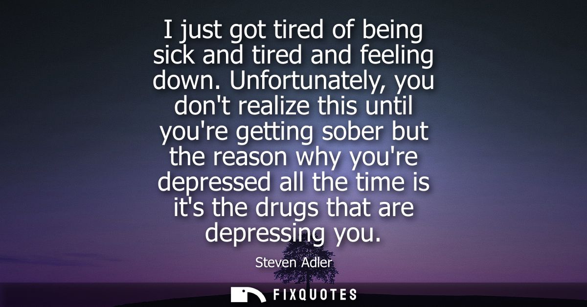 I just got tired of being sick and tired and feeling down. Unfortunately, you dont realize this until youre getting sobe