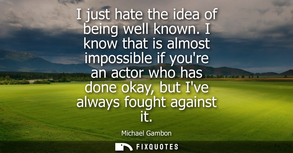 I just hate the idea of being well known. I know that is almost impossible if youre an actor who has done okay, but Ive 