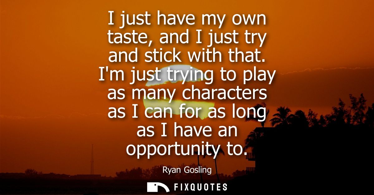 I just have my own taste, and I just try and stick with that. Im just trying to play as many characters as I can for as 
