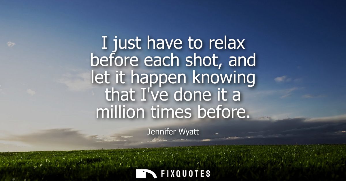 I just have to relax before each shot, and let it happen knowing that Ive done it a million times before