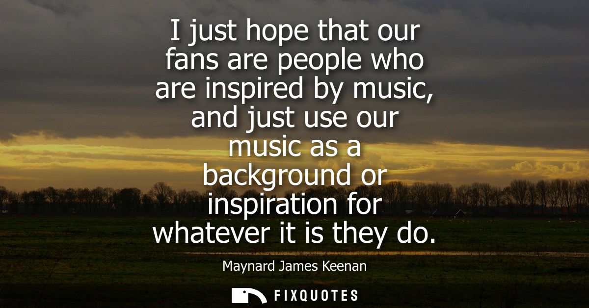 I just hope that our fans are people who are inspired by music, and just use our music as a background or inspiration fo