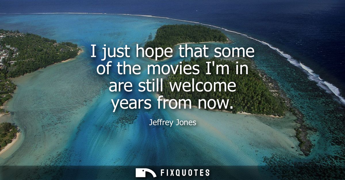 I just hope that some of the movies Im in are still welcome years from now